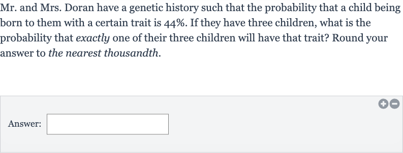 Mr. and Mrs. Doran have a genetic history such that the probability that a child being born to them with a certain trait is 
44%. If they have three children, what is the probability that exactly one of their three children will have that trait? Round your answer to the nearest thousandth.
Answer: