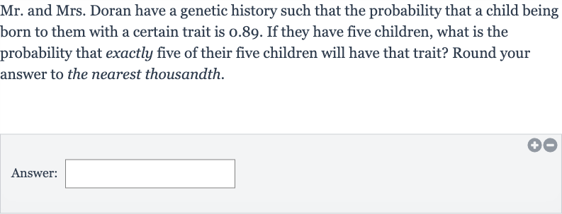 Mr. and Mrs. Doran have a genetic history such that the probability that a child being born to them with a certain trait is 0.89 . If they have five children, what is the probability that exactly five of their five children will have that trait? Round your answer to the nearest thousandth.
Answer: