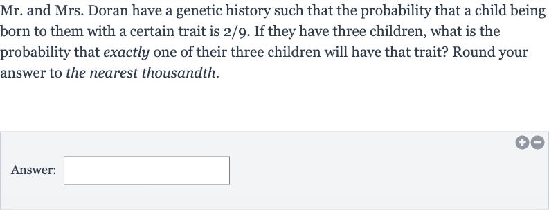 Mr. and Mrs. Doran have a genetic history such that the probability that a child being born to them with a certain trait is 2/9. If they have three children, what is the probability that exactly one of their three children will have that trait? Round your answer to the nearest thousandth.
Answer:
