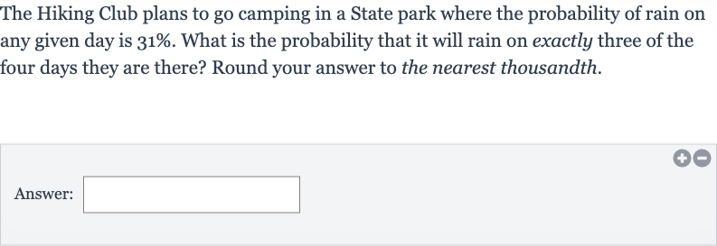 The Hiking Club plans to go camping in a State park where the probability of rain on any given day is 
31%. What is the probability that it will rain on exactly three of the four days they are there? Round your answer to the nearest thousandth.
Answer: