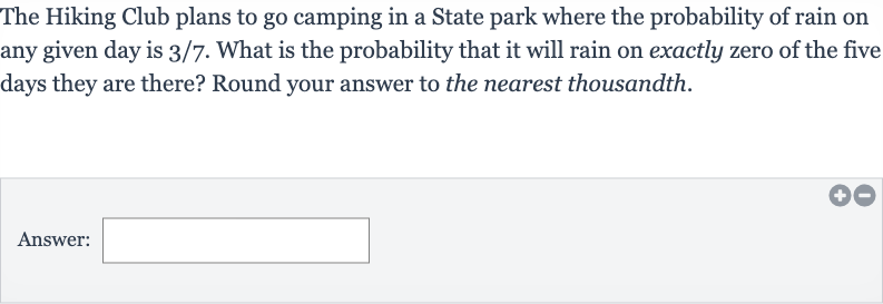 The Hiking Club plans to go camping in a State park where the probability of rain on any given day is 
3//7. What is the probability that it will rain on exactly zero of the five days they are there? Round your answer to the nearest thousandth.
Answer: