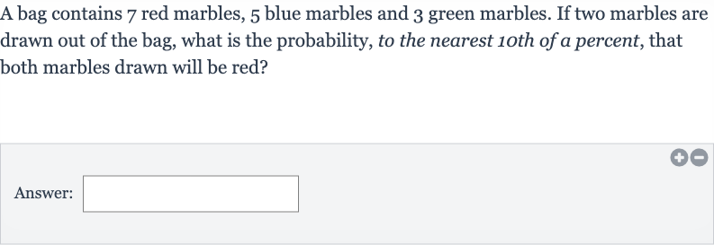 A bag contains 7 red marbles, 5 blue marbles and 3 green marbles. If two marbles are drawn out of the bag, what is the probability, to the nearest 1oth of a percent, that both marbles drawn will be red?
Answer:
