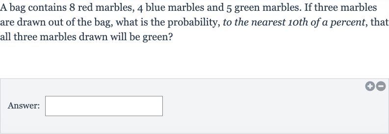 A bag contains 3 red marbles, 5 blue marbles and 6 green marbles. If two marbles are drawn out of the bag, what is the probability, to the nearest 1oth of a percent, that both marbles drawn will be green?
Answer: