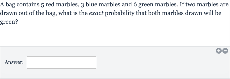 A bag contains 5 red marbles, 3 blue marbles and 6 green marbles. If two marbles are drawn out of the bag, what is the exact probability that both marbles drawn will be green?
Answer: