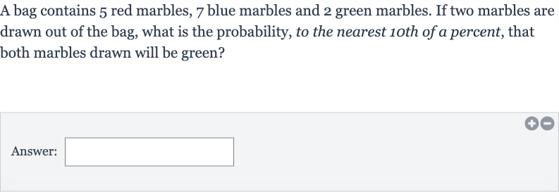 A bag contains 3 red marbles, 5 blue marbles and 8 green marbles. If two marbles are drawn out of the bag, what is the probability, to the nearest 1oth of a percent, that both marbles drawn will be blue?
Answer: