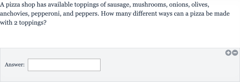 A pizza shop has available toppings of sausage, mushrooms, onions, olives, anchovies, pepperoni, and peppers. How many different ways can a pizza be made with 2 toppings?
Answer:
