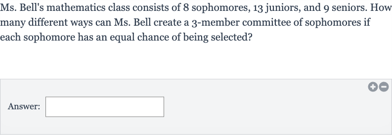 Ms. Bell's mathematics class consists of 8 sophomores, 13 juniors, and 9 seniors. How many different ways can Ms. Bell create a 3-member committee of sophomores if each sophomore has an equal chance of being selected?
Answer: