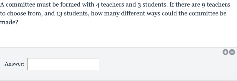 A committee must be formed with 4 teachers and 3 students. If there are 9 teachers to choose from, and 13 students, how many different ways could the committee be made?
Answer: