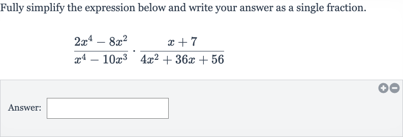 Fully simplify the expression below and write your answer as a single fraction.

(2x^(4)-8x^(2))/(x^(4)-10x^(3))*(x+7)/(4x^(2)+36 x+56)
Answer: