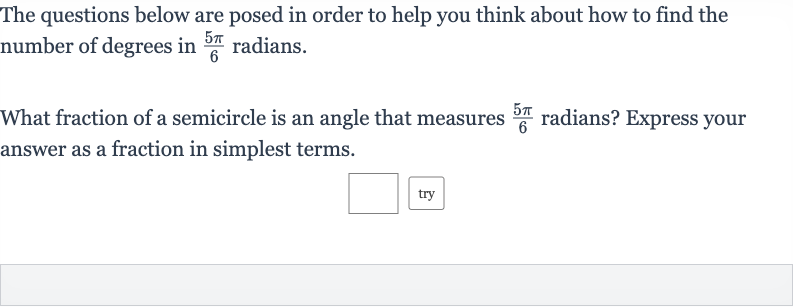 The questions below are posed in order to help you think about how to find the number of degrees in 
(5pi)/(6) radians.
What fraction of a semicircle is an angle that measures 
(5pi)/(6) radians? Express your answer as a fraction in simplest terms.