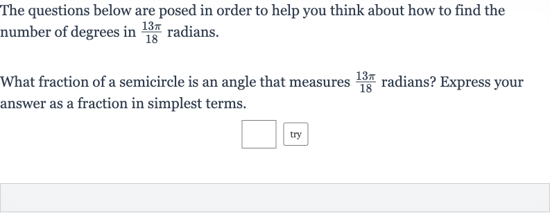 The questions below are posed in order to help you think about how to find the number of degrees in 
(13 pi)/(18) radians.
What fraction of a semicircle is an angle that measures 
(13 pi)/(18) radians? Express your answer as a fraction in simplest terms.