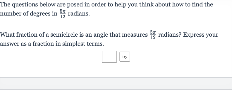 The questions below are posed in order to help you think about how to find the number of degrees in 
(5pi)/(12) radians.
What fraction of a semicircle is an angle that measures 
(5pi)/(12) radians? Express your answer as a fraction in simplest terms.