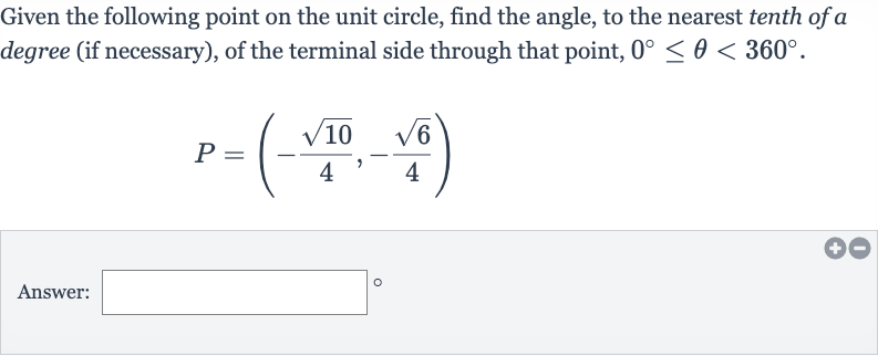 Given the following point on the unit circle, find the angle, to the nearest tenth of a degree (if necessary), of the terminal side through that point, 
0^(@) <= theta < 360^(@).

P=(-(sqrt10)/(4),-(sqrt6)/(4))
Answer: