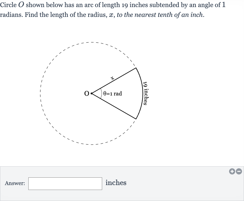 Circle 
O shown below has an arc of length 19 inches subtended by an angle of 1 radians. Find the length of the radius, 
x, to the nearest tenth of an inch.
Answer:
inches