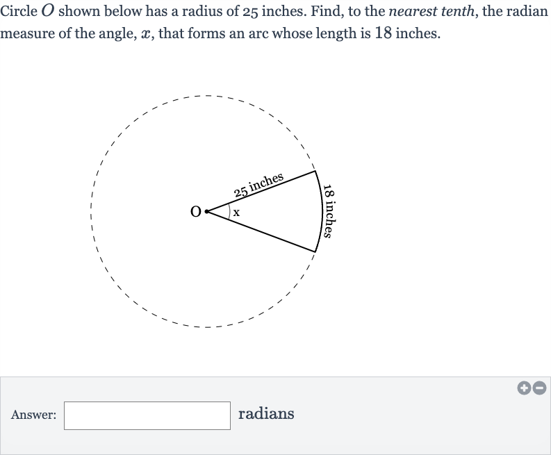 Circle 
O shown below has a radius of 25 inches. Find, to the nearest tenth, the radian measure of the angle, 
x, that forms an arc whose length is 18 inches.
Answer:
radians