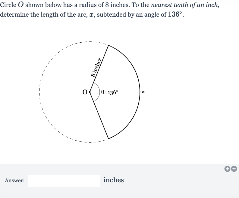 Circle 
O shown below has a radius of 8 inches. To the nearest tenth of an inch, determine the length of the arc, 
x, subtended by an angle of 
136^(@).
Answer: inches