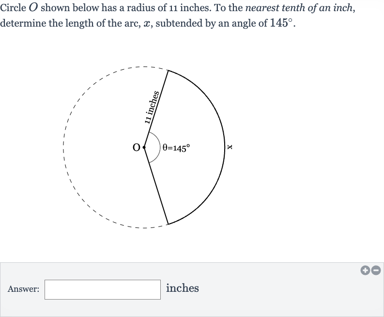 Circle 
O shown below has a radius of 11 inches. To the nearest tenth of an inch, determine the length of the arc, 
x, subtended by an angle of 
145^(@).
Answer: inches