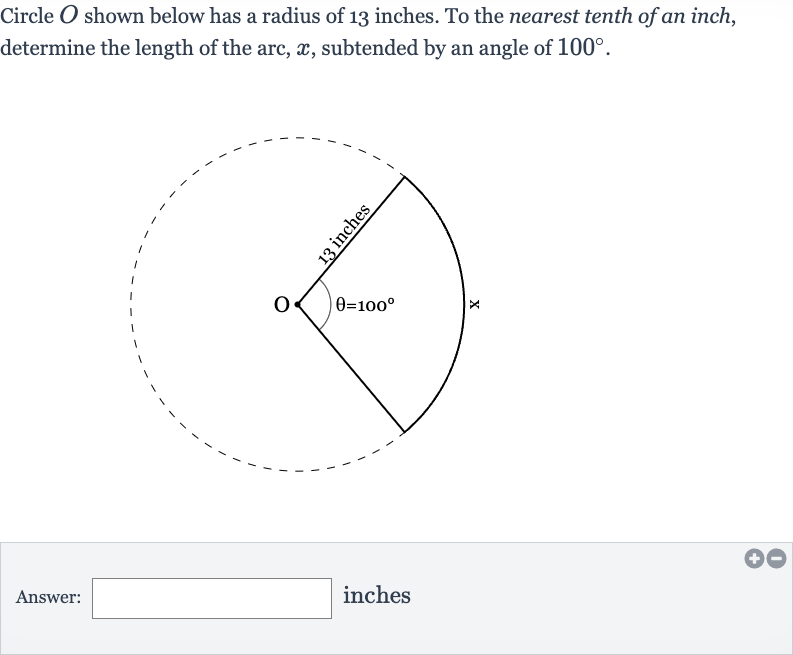 Circle 
O shown below has a radius of 13 inches. To the nearest tenth of an inch, determine the length of the arc, 
x, subtended by an angle of 
100^(@).
Answer: inches