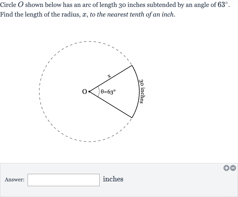 Circle 
O shown below has an arc of length 30 inches subtended by an angle of 
63^(@).
Find the length of the radius, 
x, to the nearest tenth of an inch.
Answer: inches