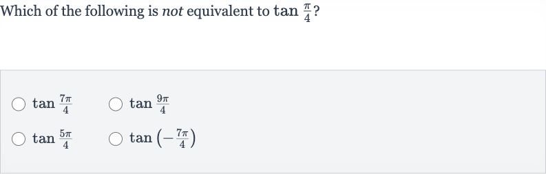 Which of the following is not equivalent to 
tan ((pi)/(4)) ?

tan ((7pi)/(4))

tan ((9pi)/(4))

tan ((5pi)/(4))

tan(-(7pi)/(4))