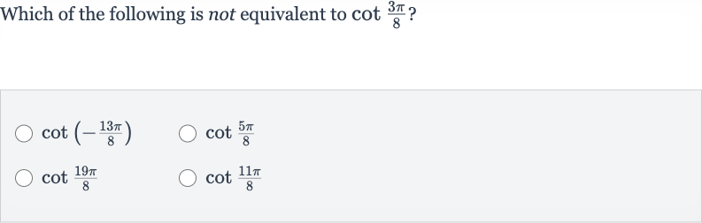 Which of the following is not equivalent to 
cot ((3pi)/(8))?

cot(-(13 pi)/(8))

cot ((5pi)/(8))

cot ((19 pi)/(8))

cot ((11 pi)/(8))