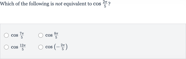 Which of the following is not equivalent to 
cos ((2pi)/(5)) ?

cos ((7pi)/(5))

cos ((8pi)/(5))

cos ((12 pi)/(5))

cos(-(2pi)/(5))