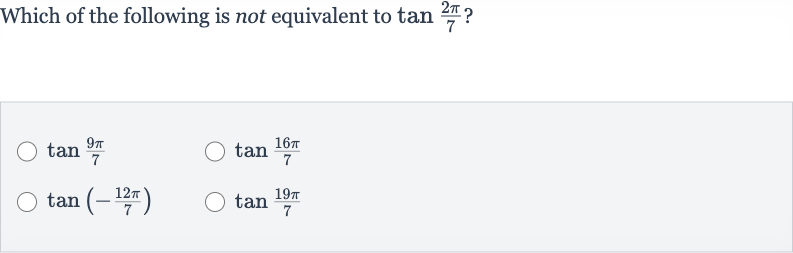 Which of the following is not equivalent to 
tan ((2pi)/(7)) ?

tan ((9pi)/(7))

tan ((16 pi)/(7))

tan(-(12 pi)/(7))

tan ((19 pi)/(7))