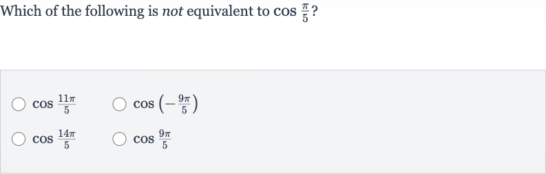 Which of the following is not equivalent to 
cos ((pi)/(5)) ?

cos ((11 pi)/(5))

cos(-(9pi)/(5))

cos ((14 pi)/(5))

cos ((9pi)/(5))