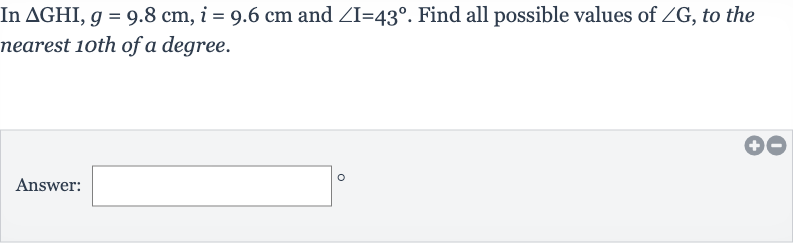 In 
DeltaGHI,g=9.8cm,i=9.6cm and 
/_I=43^(@). Find all possible values of 
/_G, to the nearest 10th of a degree.
Answer: