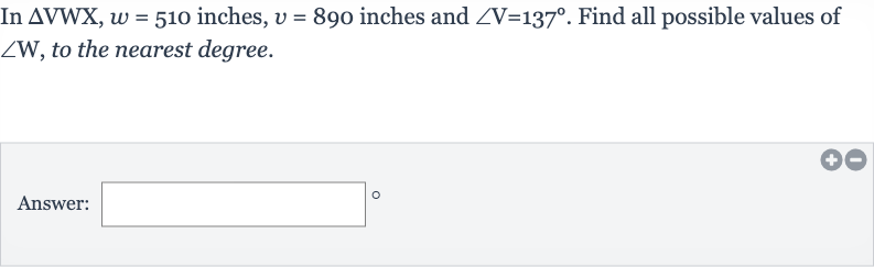 In 
/_\VWX,w=510 inches, 
v=890 inches and 
/_V=137^(@). Find all possible values of 
/_W, to the nearest degree.
Answer:
