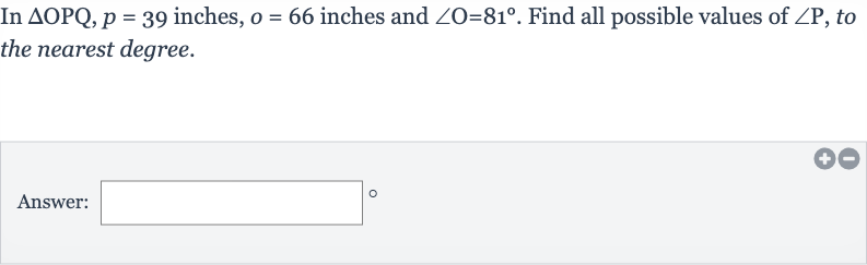 In 
/_\OPQ,p=39 inches, 
o=66 inches and 
/_O=81^(@). Find all possible values of 
/_P, to the nearest degree.
Answer:
