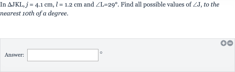 In 
/_\JKL,j=4.1cm,l=1.2cm and 
/_L=29^(@). Find all possible values of 
/_J, to the nearest 1oth of a degree.
Answer: