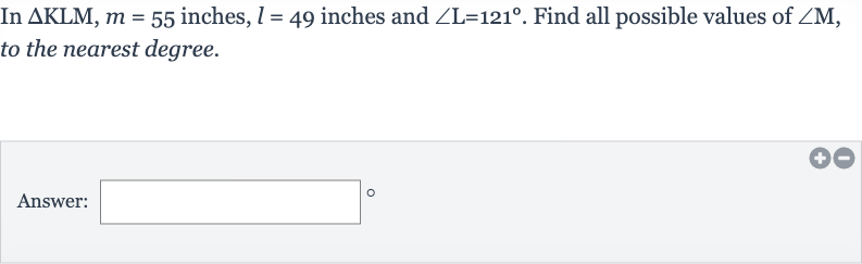 In 
DeltaKLM,m=55 inches, 
l=49 inches and 
/_L=121^(@). Find all possible values of 
/_M, to the nearest degree.
Answer:
