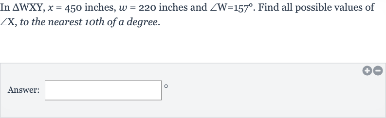 In 
/_\WXY,x=450 inches, 
w=220 inches and 
/_W=157^(@). Find all possible values of 
/_X, to the nearest 1oth of a degree.
Answer: