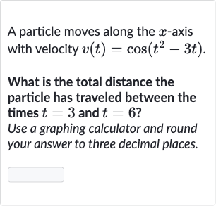 A particle moves along the 
x-axis with velocity 
v(t)=cos(t^(2)-3t).
What is the total distance the particle has traveled between the times 
t=3 and 
t=6 ?
Use a graphing calculator and round your answer to three decimal places.