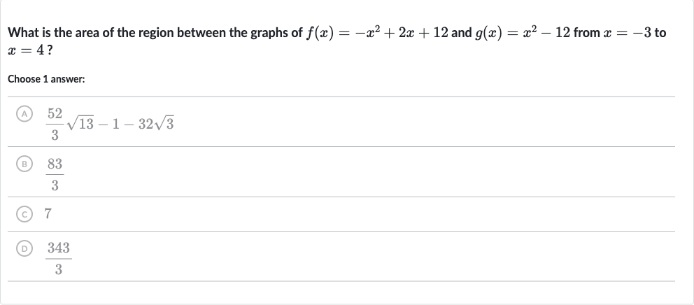 What is the area of the region between the graphs of 
f(x)=-x^(2)+2x+12 and 
g(x)=x^(2)-12 from 
x=-3 to 
x=4 ?
Choose 1 answer:
(A) 
(52)/(3)sqrt13-1-32sqrt3
(B) 
(83)/(3)
(C) 7
(D) 
(343)/(3)
