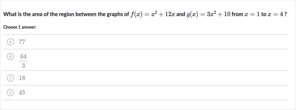 What is the area of the region between the graphs of 
f(x)=x^(2)+12 x and 
g(x)=3x^(2)+10 from 
x=1 to 
x=4 ?
Choose 1 answer:
(A) 77
(B) 
(64)/(3)
(C) 18
(D) 45