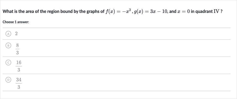 What is the area of the region bound by the graphs of 
f(x)=-x^(2),g(x)=3x-10, and 
x=0 in quadrant IV?
Choose 1 answer:
2

(8)/(3)
(C) 
(16)/(3)
(D) 
(34)/(3)