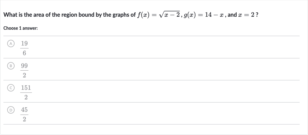 What is the area of the region bound by the graphs of 
f(x)=sqrt(x-2),g(x)=14-x, and 
x=2 ?
Choose 1 answer:
(A) 
(19)/(6)
(B) 
(99)/(2)
(C) 
(151)/(2)
(D) 
(45)/(2)