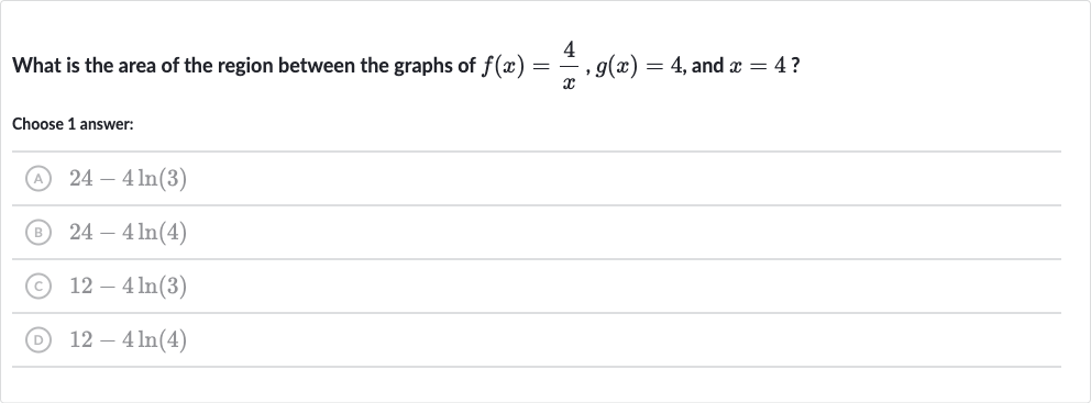 What is the area of the region between the graphs of 
f(x)=(4)/(x),g(x)=4, and 
x=4 ?
Choose 1 answer:
(A) 
24-4ln(3)
(B) 
24-4ln(4)
(C) 
12-4ln(3)
(D) 
12-4ln(4)