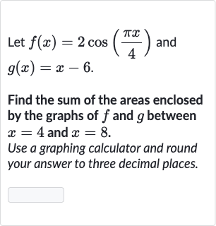 Let 
f(x)=2cos((pi x)/(4)) and 
g(x)=x-6.
Find the sum of the areas enclosed by the graphs of 
f and 
g between 
x=4 and 
x=8.
Use a graphing calculator and round your answer to three decimal places.