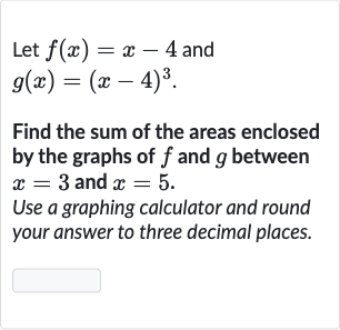 Let 
f(x)=x-4 and

g(x)=(x-4)^(3)". "
Find the sum of the areas enclosed by the graphs of 
f and 
g between 
x=3 and 
x=5.
Use a graphing calculator and round your answer to three decimal places.