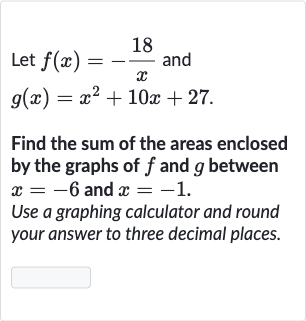 Let 
f(x)=-(18 )/(x) and

g(x)=x^(2)+10 x+27". "
Find the sum of the areas enclosed by the graphs of 
f and 
g between 
x=-6 and 
x=-1.
Use a graphing calculator and round your answer to three decimal places.