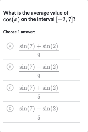 What is the average value of 
cos(x) on the interval 
[-2,7] ?
Choose 1 answer:
(A) 
(sin(7)+sin(2))/(9)
(B) 
(sin(7)-sin(2))/(9)
(C) 
(sin(7)+sin(2))/(5)
(D) 
(sin(7)-sin(2))/(5)