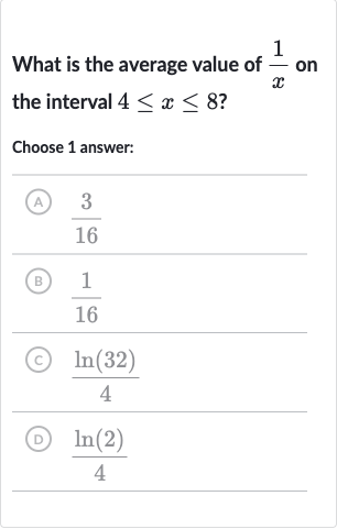 What is the average value of 
(1)/(x) on the interval 
4 <= x <= 8 ?
Choose 1 answer:
(A) 
(3)/(16)
(B) 
(1)/(16)
(C) 
(ln(32))/(4)
(D) 
(ln(2))/(4)