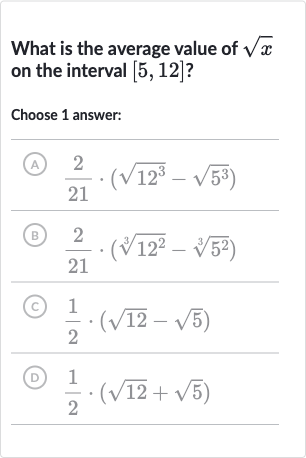 What is the average value of 
sqrtx on the interval 
[5,12] ?
Choose 1 answer:
(A) 
(2)/(21)*(sqrt(12^(3))-sqrt(5^(3)))
(B) 
(2)/(21)*(root(3)(12^(2))-root(3)(5^(2)))
(C) 
(1)/(2)*(sqrt12-sqrt5)
(D) 
(1)/(2)*(sqrt12+sqrt5)