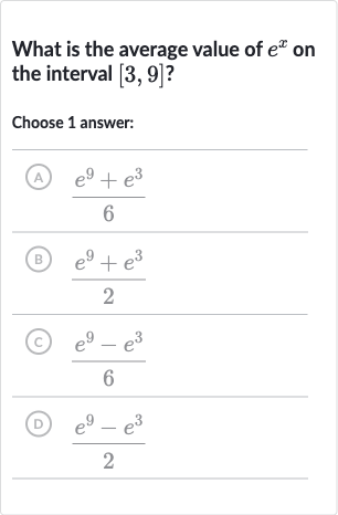 What is the average value of 
e^(x) on the interval 
[3,9] ?
Choose 1 answer:
(A) 
(e^(9)+e^(3))/(6)
(B) 
(e^(9)+e^(3))/(2)
(C) 
(e^(9)-e^(3))/(6)
(D) 
(e^(9)-e^(3))/(2)
