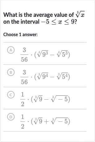 What is the average value of 
root(3)(x) on the interval 
-5 <= x <= 9 ?
Choose 1 answer:
(A) 
(3)/(56)*(root(4)(9^(3))-root(4)(5^(3)))
(B) 
(3)/(56)*(root(3)(9^(4))-root(3)(5^(4)))
(C) 
(1)/(2)*(root(3)(9)-root(3)(-5))
(D) 
(1)/(2)*(root(3)(9)+root(3)(-5))