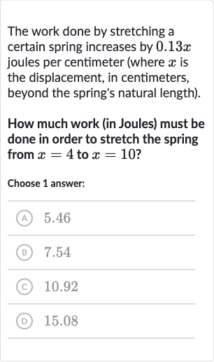 The work done by stretching a certain spring increases by 
0.13 x joules per centimeter (where 
x is the displacement, in centimeters, beyond the spring's natural length).
How much work (in Joules) must be done in order to stretch the spring from 
x=4 to 
x=10 ?
Choose 1 answer:
(A) 5.46
(B) 7.54
(C) 
10.92
(D) 
15.08