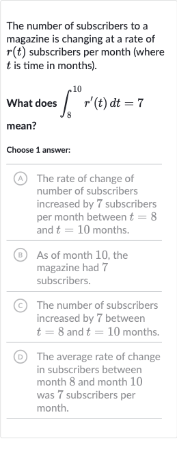 The number of subscribers to a magazine is changing at a rate of 
r(t) subscribers per month (where 
t is time in months).
What does 
int_(8)^(10)r^(')(t)dt=7 mean?
Choose 1 answer:
(A) The rate of change of number of subscribers increased by 7 subscribers per month between 
t=8 and 
t=10 months.
(B) As of month 10, the magazine had 7 subscribers.
(C) The number of subscribers increased by 7 between 
t=8 and 
t=10 months.
(D) The average rate of change in subscribers between month 8 and month 10 was 7 subscribers per month.